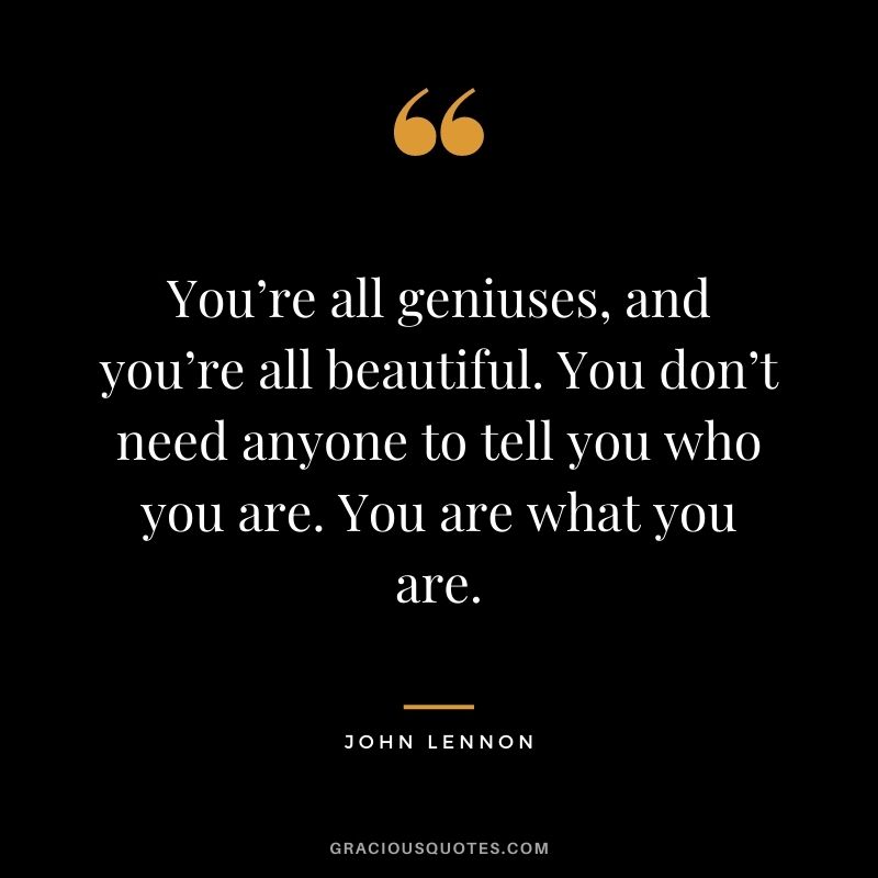 You’re all geniuses, and you’re all beautiful. You don’t need anyone to tell you who you are. You are what you are.