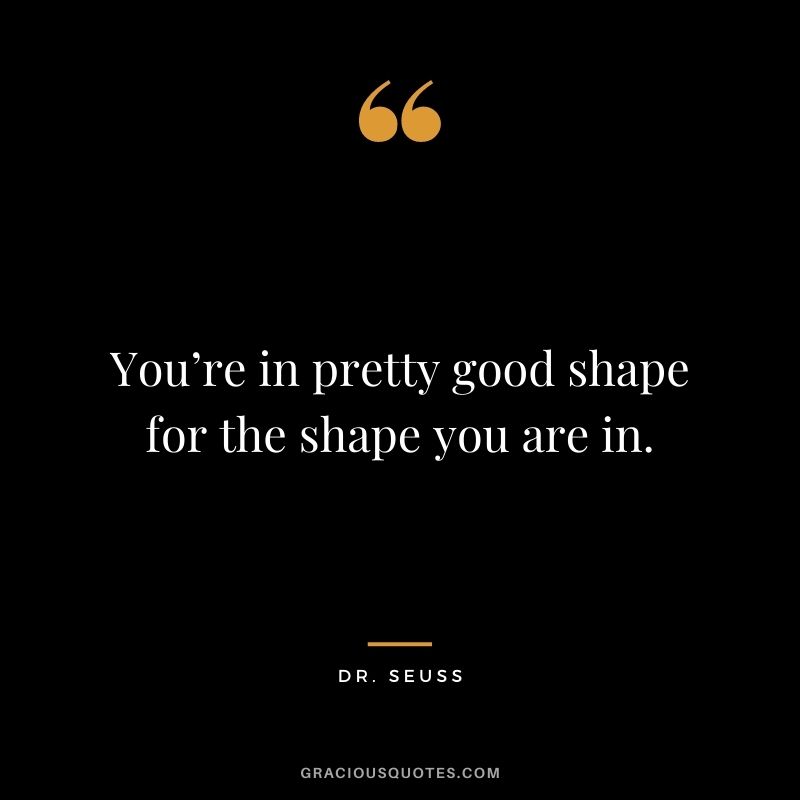 You’re in pretty good shape for the shape you are in.