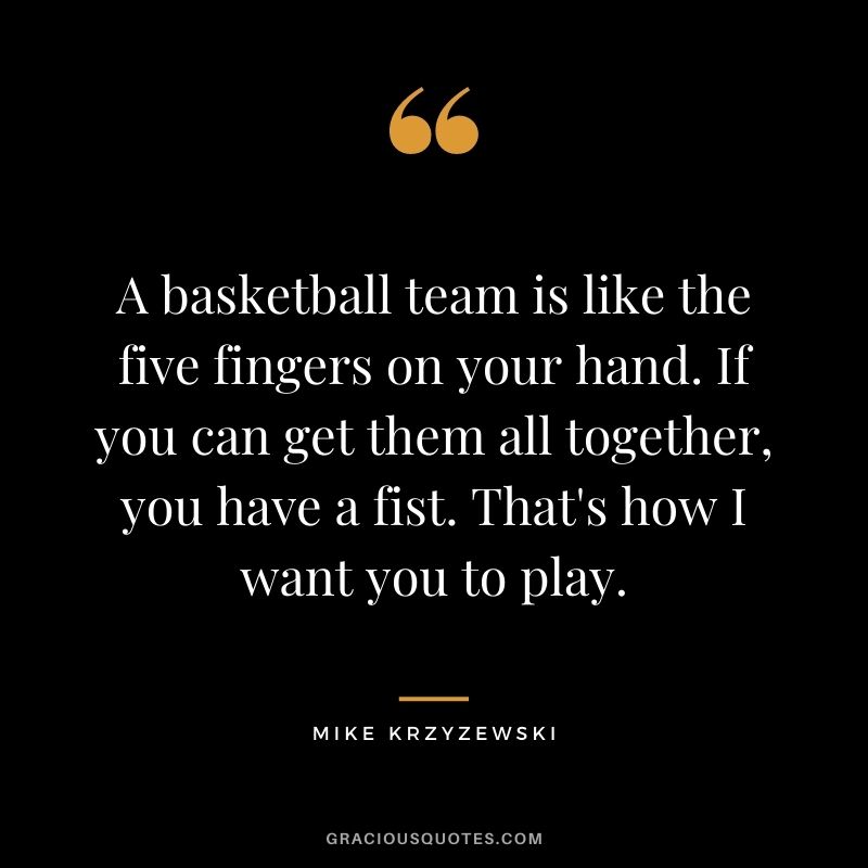A basketball team is like the five fingers on your hand. If you can get them all together, you have a fist. That's how I want you to play.