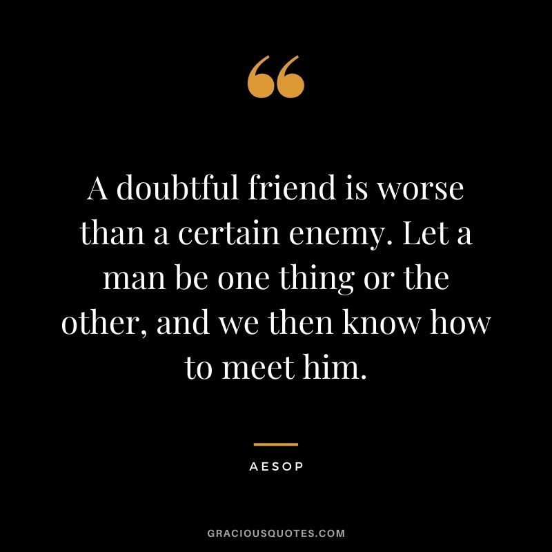A doubtful friend is worse than a certain enemy. Let a man be one thing or the other, and we then know how to meet him.