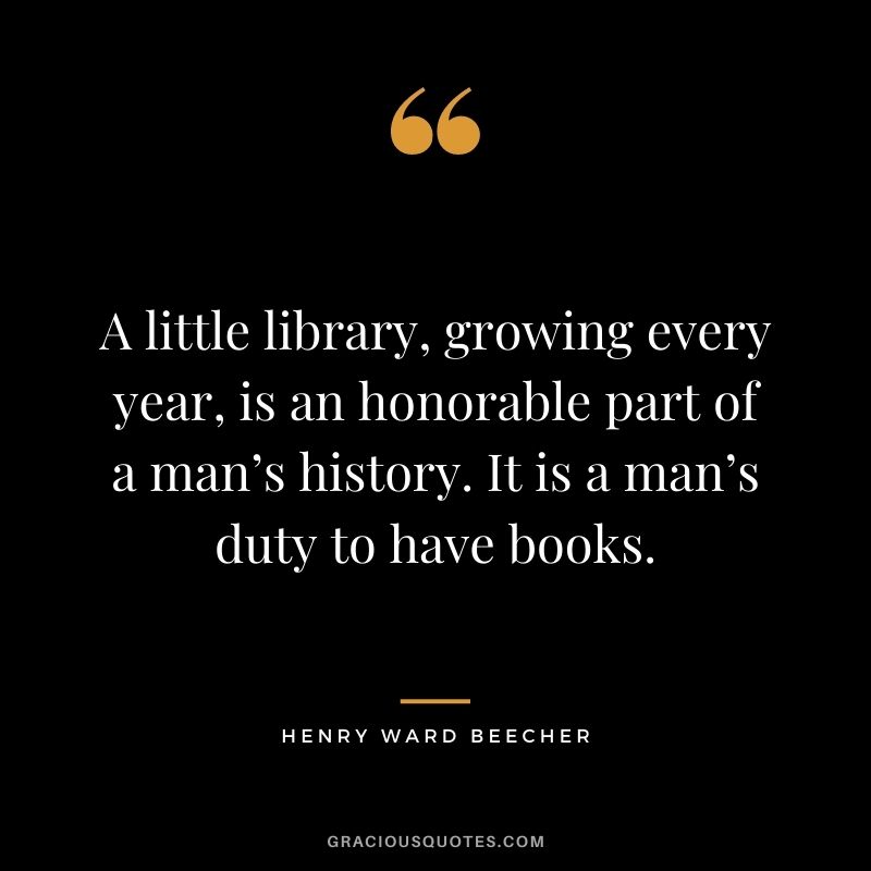 A little library, growing every year, is an honorable part of a man’s history. It is a man’s duty to have books.