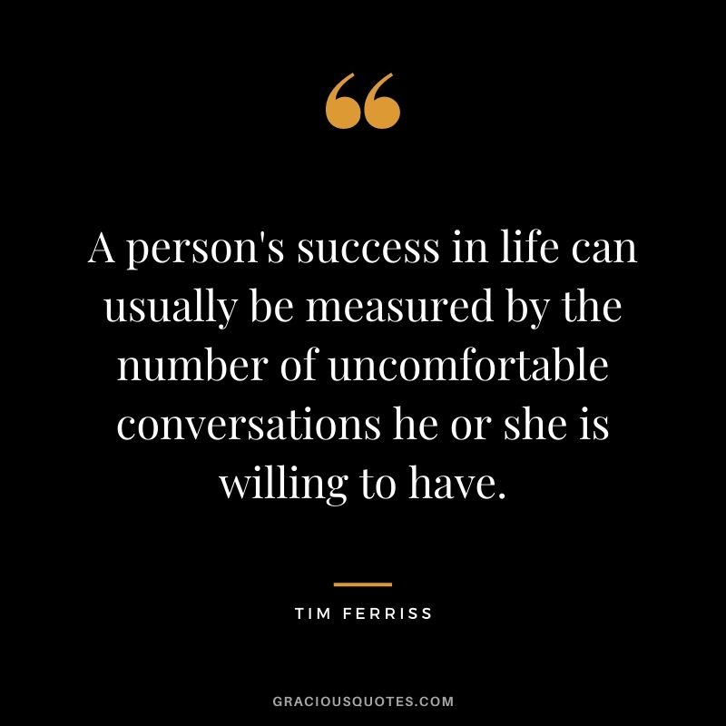 A person's success in life can usually be measured by the number of uncomfortable conversations he or she is willing to have.