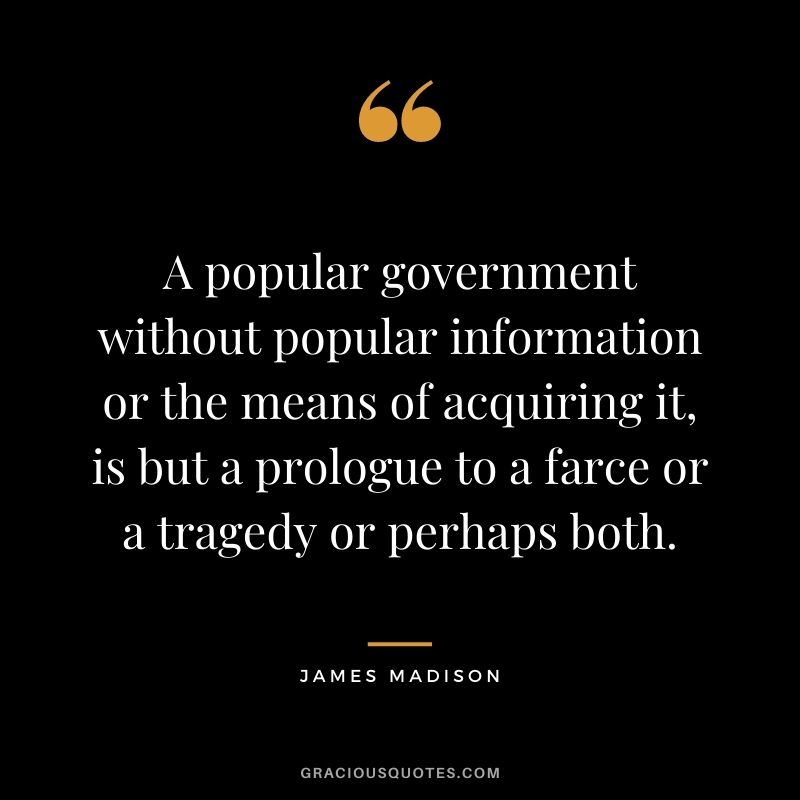A popular government without popular information or the means of acquiring it, is but a prologue to a farce or a tragedy or perhaps both.