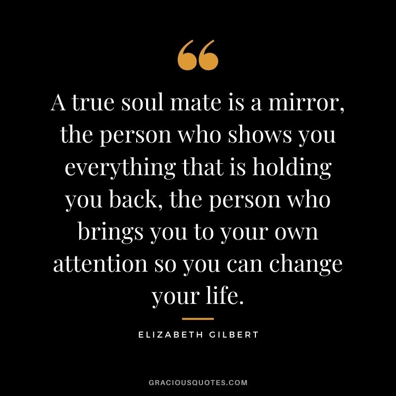 A true soul mate is a mirror, the person who shows you everything that is holding you back, the person who brings you to your own attention so you can change your life.
