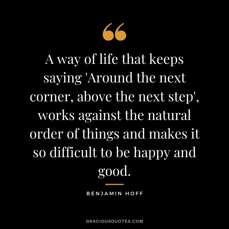 A way of life that keeps saying 'Around the next corner, above the next step', works against the natural order of things and makes it so difficult to be happy and good.
