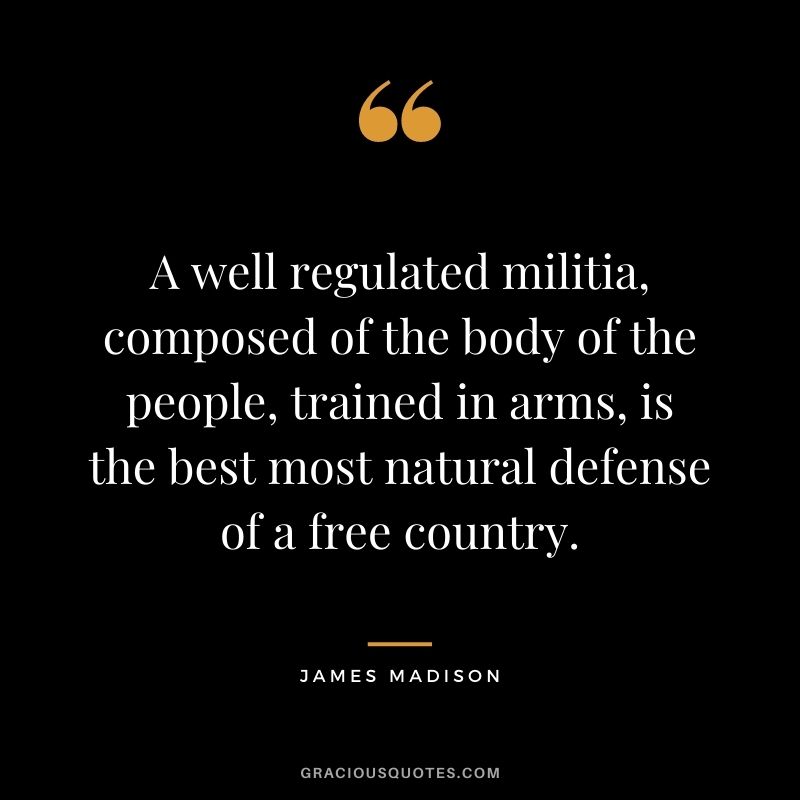 A well regulated militia, composed of the body of the people, trained in arms, is the best most natural defense of a free country.