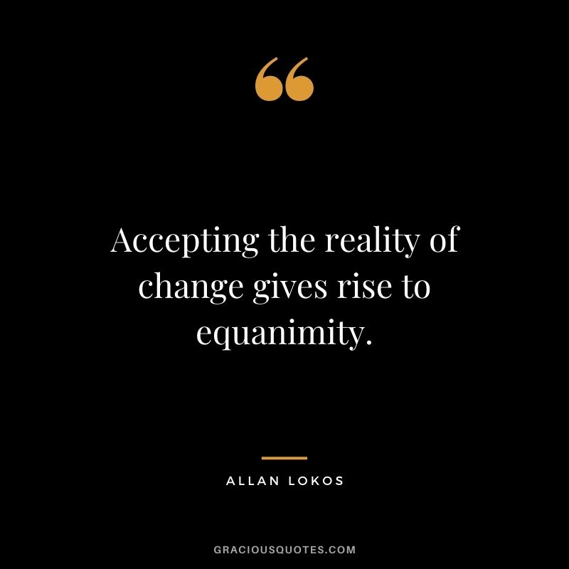Accepting the reality of change gives rise to equanimity.