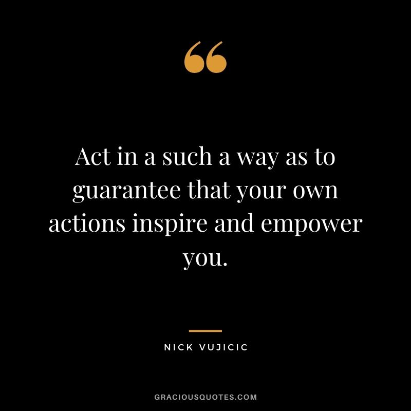 Act in a such a way as to guarantee that your own actions inspire and empower you.