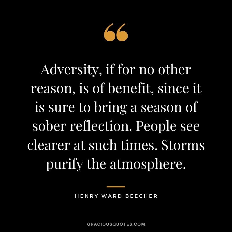 Adversity, if for no other reason, is of benefit, since it is sure to bring a season of sober reflection. People see clearer at such times. Storms purify the atmosphere.