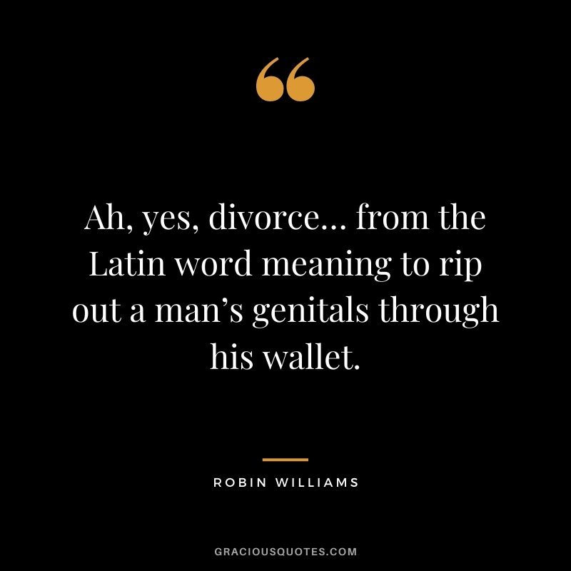 Ah, yes, divorce… from the Latin word meaning to rip out a man’s genitals through his wallet.