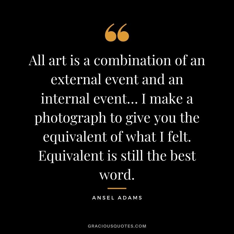 All art is a combination of an external event and an internal event… I make a photograph to give you the equivalent of what I felt. Equivalent is still the best word.