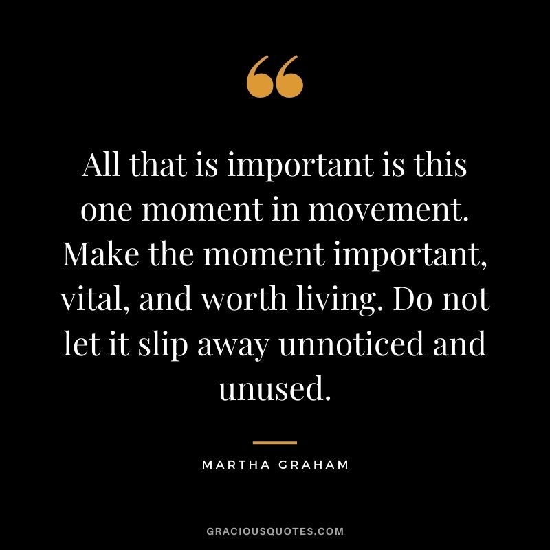 All that is important is this one moment in movement. Make the moment important, vital, and worth living. Do not let it slip away unnoticed and unused.
