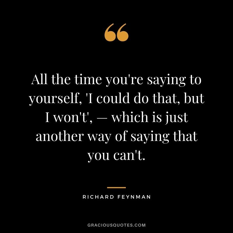 All the time you're saying to yourself, 'I could do that, but I won't', — which is just another way of saying that you can't.