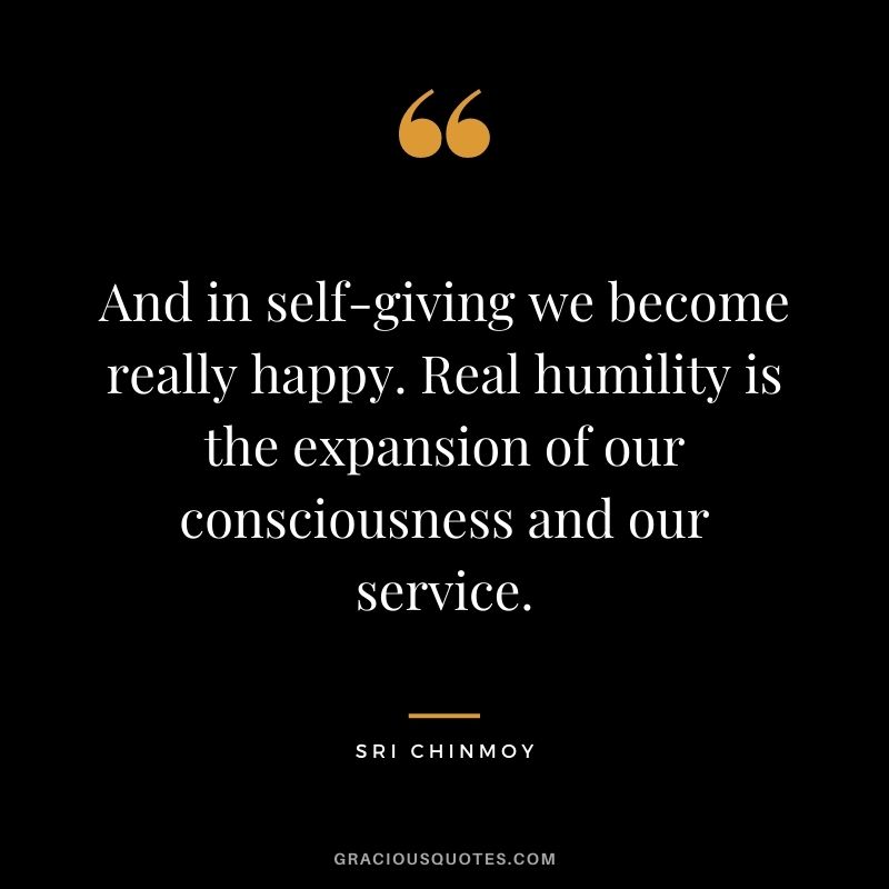 And in self-giving we become really happy. Real humility is the expansion of our consciousness and our service.