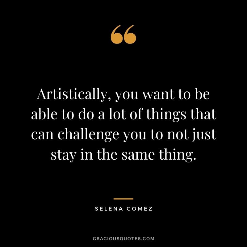 Artistically, you want to be able to do a lot of things that can challenge you to not just stay in the same thing.