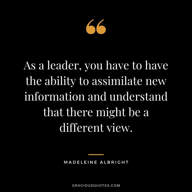 As a leader, you have to have the ability to assimilate new information and understand that there might be a different view.