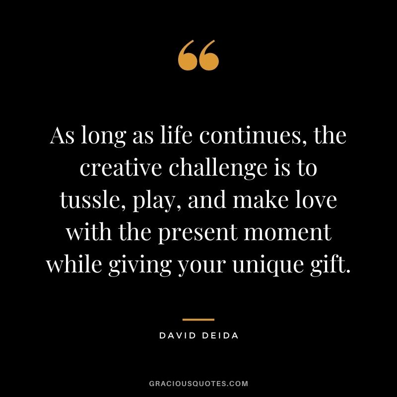 As long as life continues, the creative challenge is to tussle, play, and make love with the present moment while giving your unique gift.