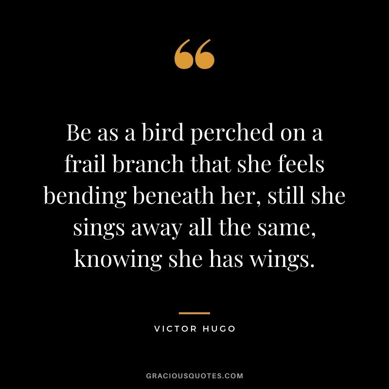 Be as a bird perched on a frail branch that she feels bending beneath her, still she sings away all the same, knowing she has wings.