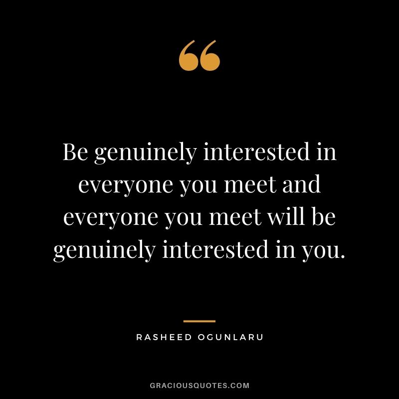 Be genuinely interested in everyone you meet and everyone you meet will be genuinely interested in you.