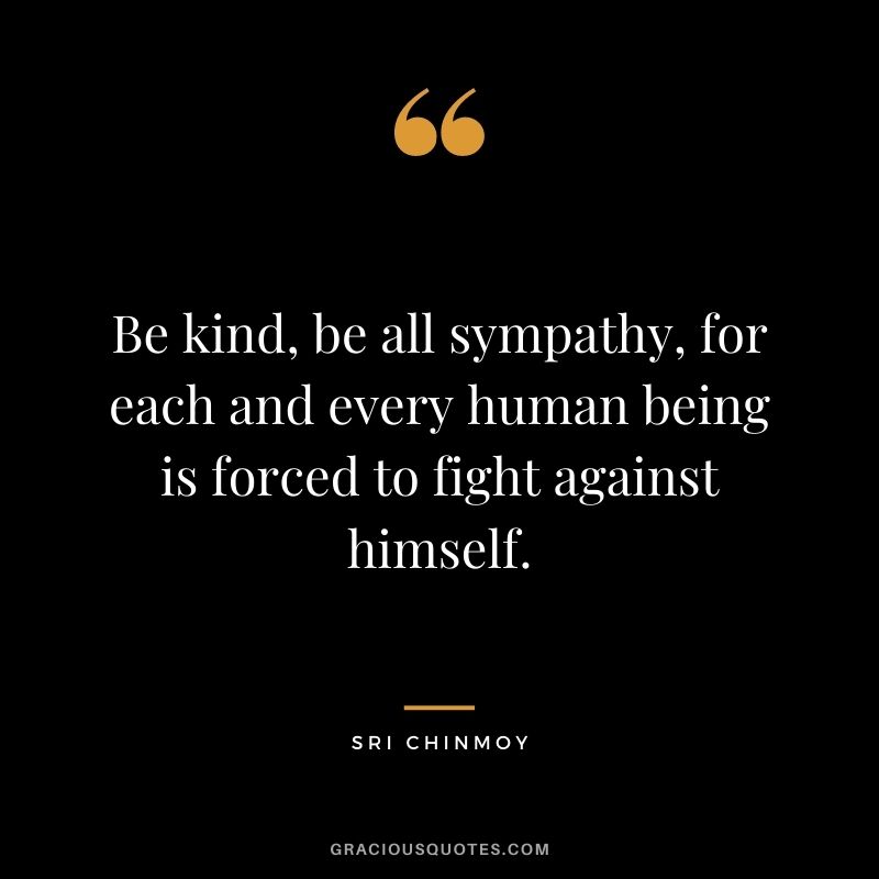 Be kind, be all sympathy, for each and every human being is forced to fight against himself.