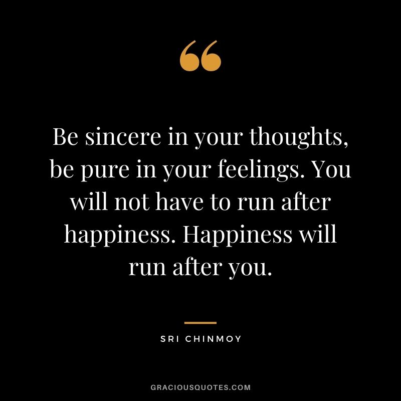 Be sincere in your thoughts, be pure in your feelings. You will not have to run after happiness. Happiness will run after you.