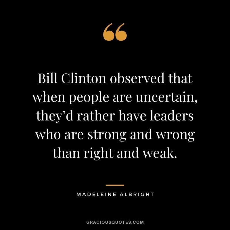 Bill Clinton observed that when people are uncertain, they’d rather have leaders who are strong and wrong than right and weak. 