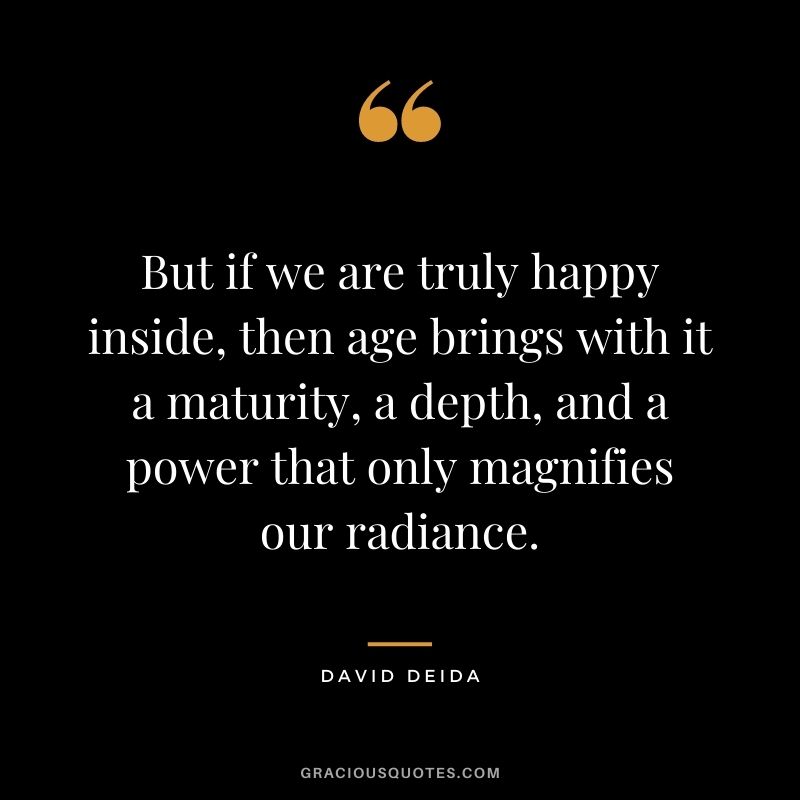 But if we are truly happy inside, then age brings with it a maturity, a depth, and a power that only magnifies our radiance.