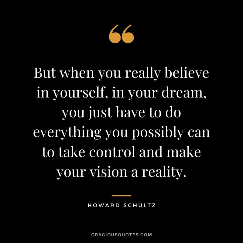 But when you really believe in yourself, in your dream, you just have to do everything you possibly can to take control and make your vision a reality.