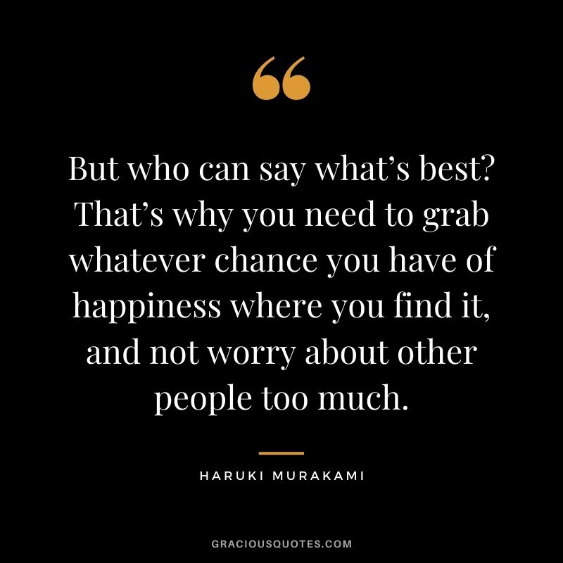 But who can say what’s best? That’s why you need to grab whatever chance you have of happiness where you find it, and not worry about other people too much.