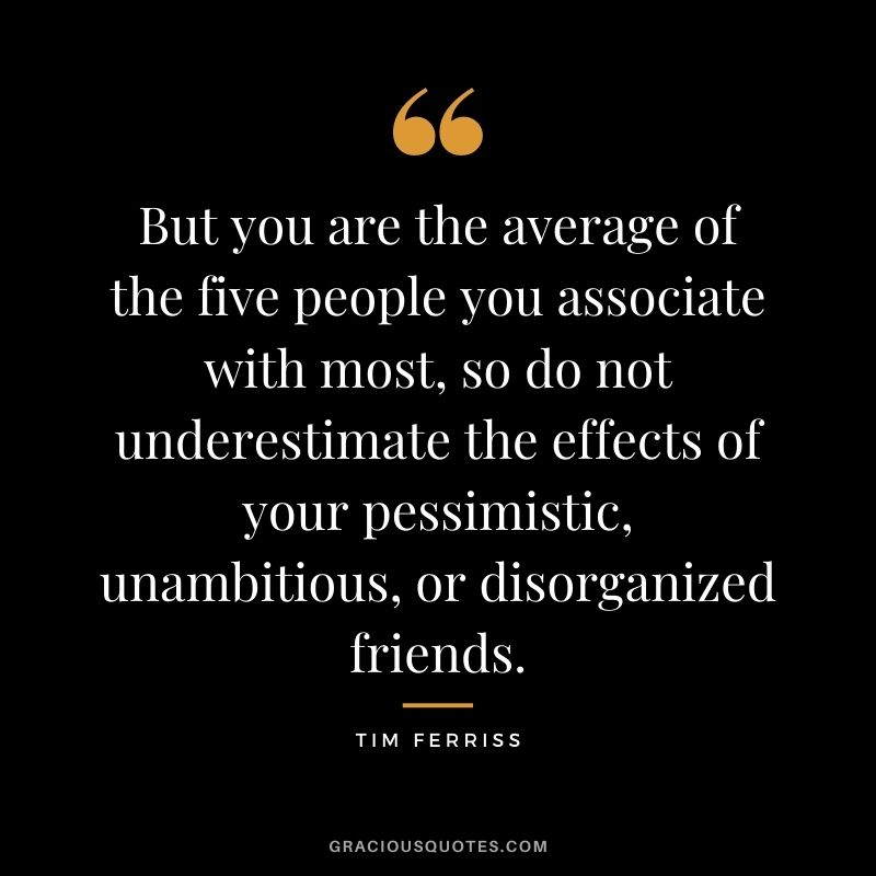 But you are the average of the five people you associate with most, so do not underestimate the effects of your pessimistic, unambitious, or disorganized friends.
