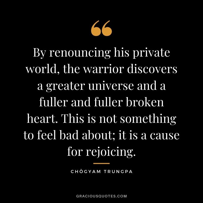 By renouncing his private world, the warrior discovers a greater universe and a fuller and fuller broken heart. This is not something to feel bad about; it is a cause for rejoicing.
