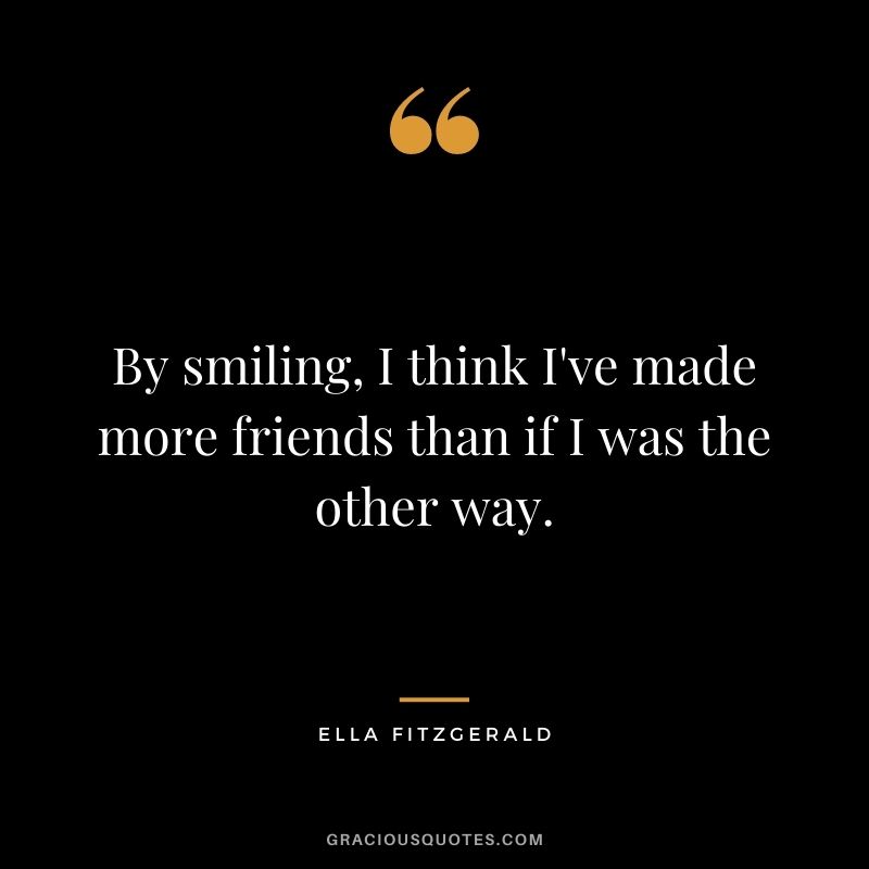 By smiling, I think I've made more friends than if I was the other way.