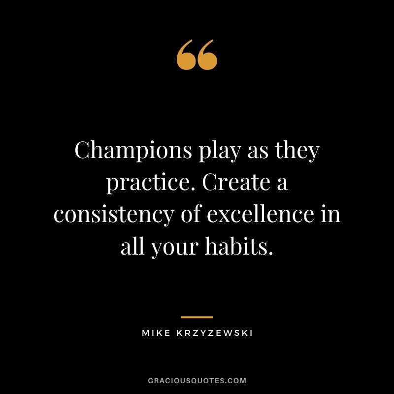 Champions play as they practice. Create a consistency of excellence in all your habits.