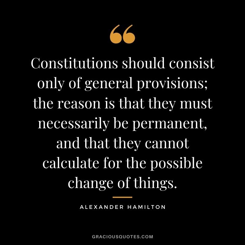 Constitutions should consist only of general provisions; the reason is that they must necessarily be permanent, and that they cannot calculate for the possible change of things.
