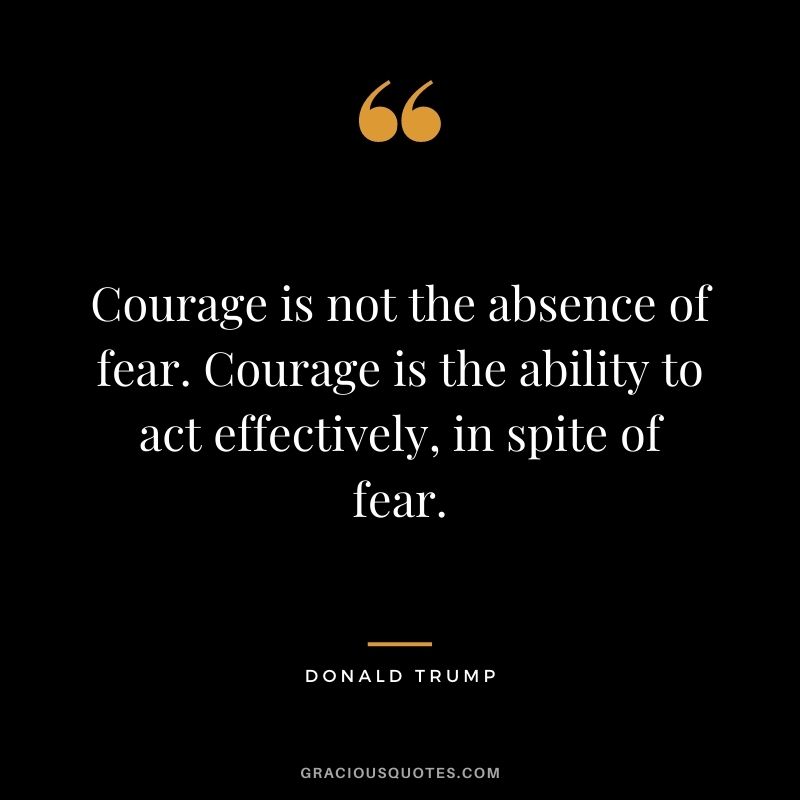 Courage is not the absence of fear. Courage is the ability to act effectively, in spite of fear.