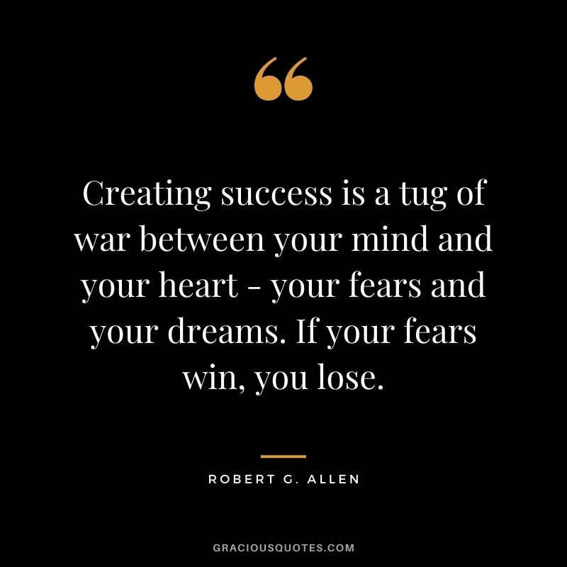 Creating success is a tug of war between your mind and your heart - your fears and your dreams. If your fears win, you lose.