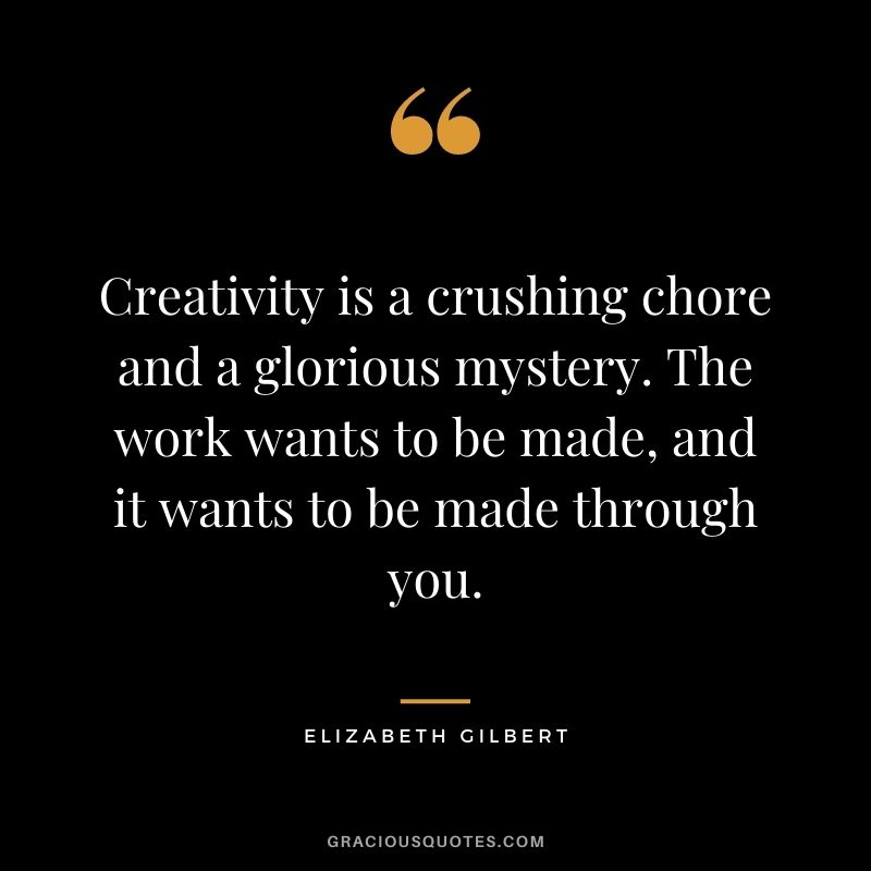 Creativity is a crushing chore and a glorious mystery. The work wants to be made, and it wants to be made through you.