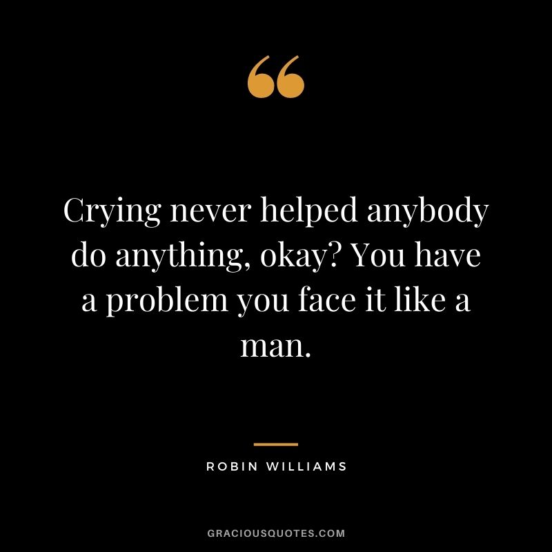 Crying never helped anybody do anything, okay You have a problem you face it like a man.