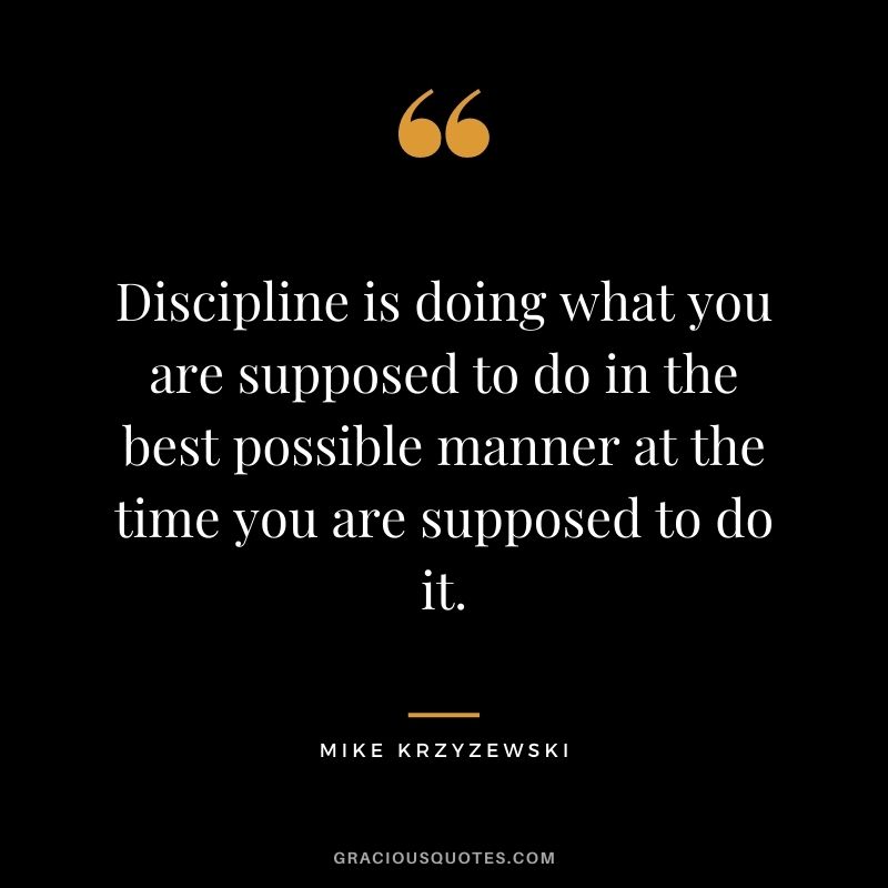 Discipline is doing what you are supposed to do in the best possible manner at the time you are supposed to do it.