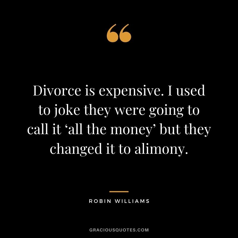 Divorce is expensive. I used to joke they were going to call it ‘all the money’ but they changed it to alimony.