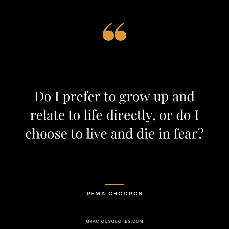 Do I prefer to grow up and relate to life directly, or do I choose to live and die in fear