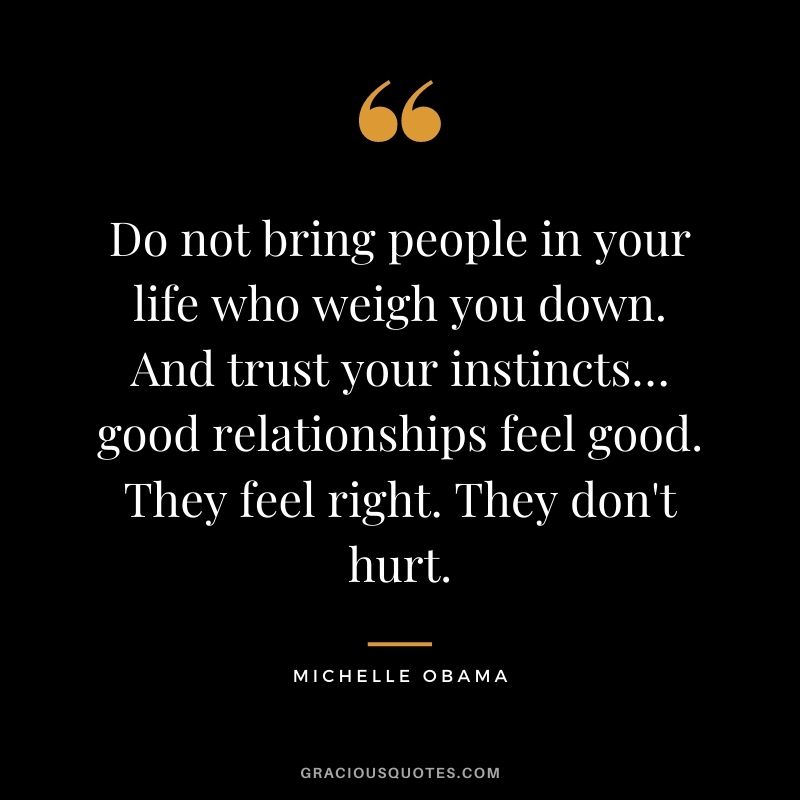 Do not bring people in your life who weigh you down. And trust your instincts… good relationships feel good. They feel right. They don't hurt.