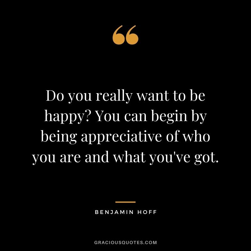 Do you really want to be happy? You can begin by being appreciative of who you are and what you've got.