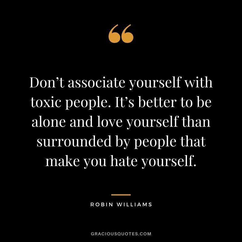 Don’t associate yourself with toxic people. It’s better to be alone and love yourself than surrounded by people that make you hate yourself.