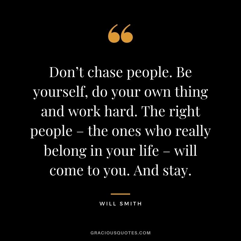 Don’t chase people. Be yourself, do your own thing and work hard. The right people – the ones who really belong in your life – will come to you. And stay.