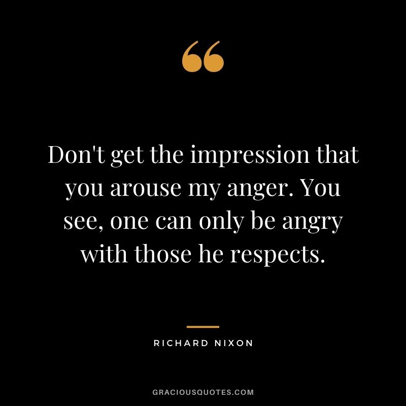 Don't get the impression that you arouse my anger. You see, one can only be angry with those he respects.