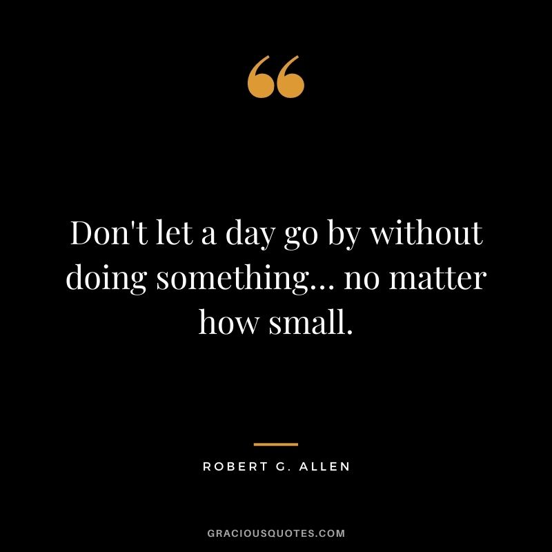 Don't let a day go by without doing something… no matter how small.