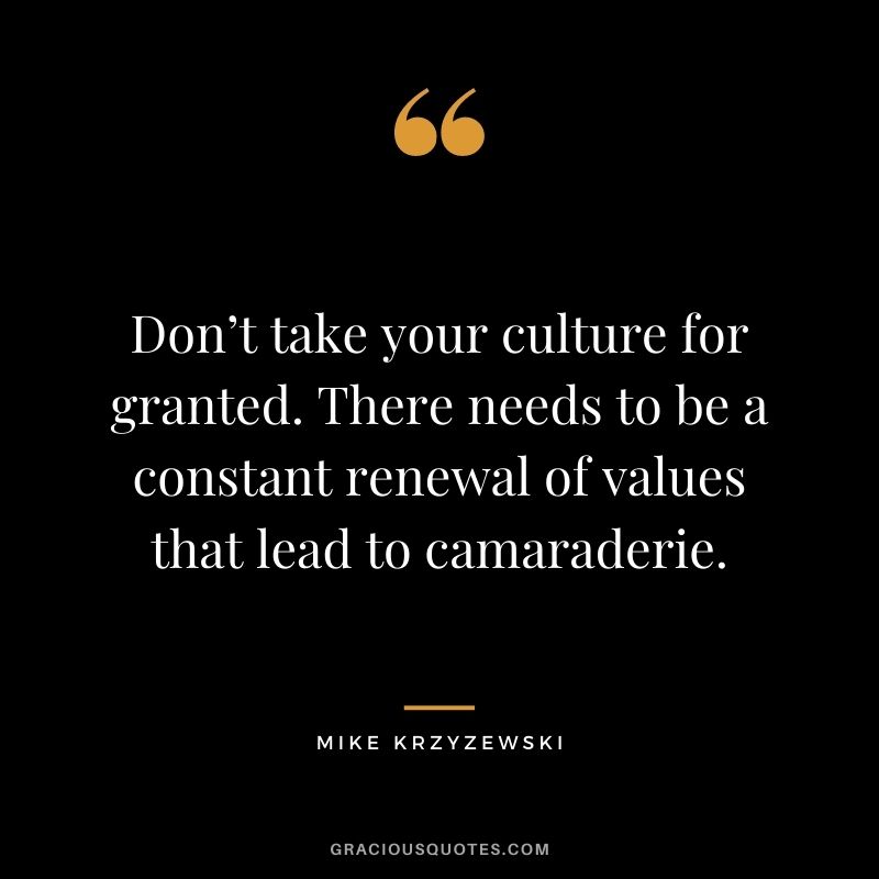 Don’t take your culture for granted. There needs to be a constant renewal of values that lead to camaraderie.