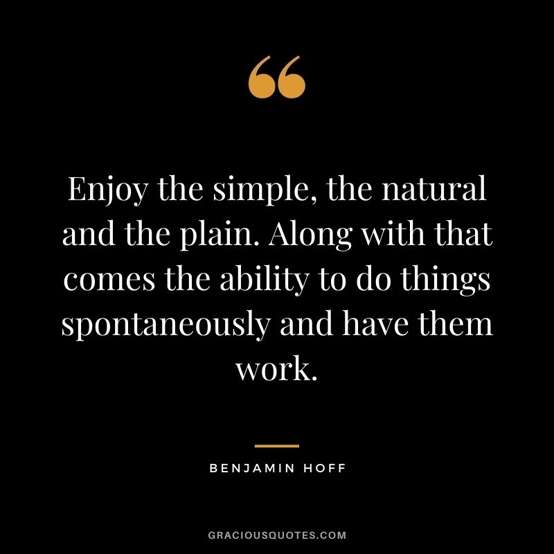 Enjoy the simple, the natural and the plain. Along with that comes the ability to do things spontaneously and have them work.
