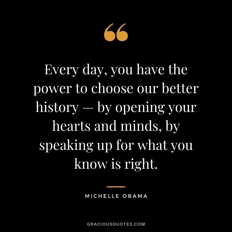 Every day, you have the power to choose our better history — by opening your hearts and minds, by speaking up for what you know is right.